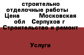 строительно отделочные работы  › Цена ­ 100 - Московская обл., Серпухов г. Строительство и ремонт » Услуги   . Московская обл.